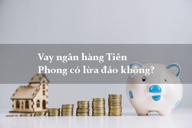 Vay ngân hàng Tiên Phong có lừa đảo không?
