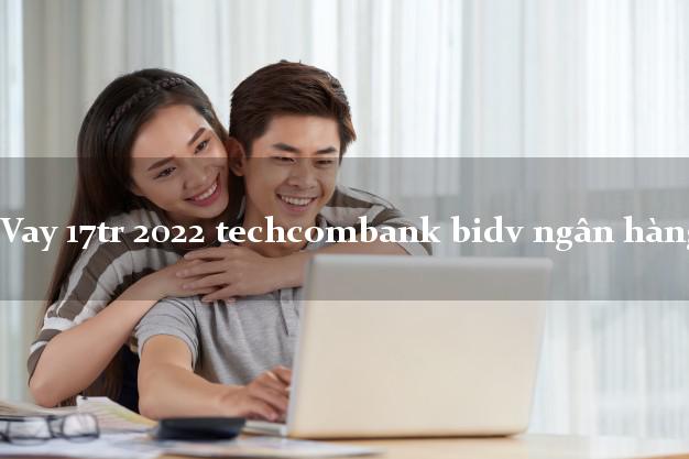 Vay 17tr 2022 techcombank bidv ngân hàng
