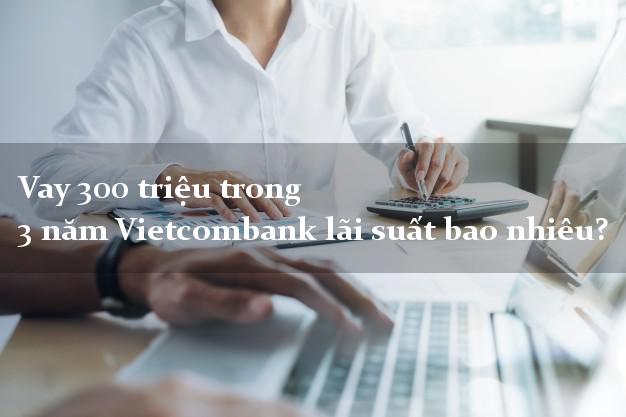 Vay 300 triệu trong 3 năm Vietcombank lãi suất bao nhiêu?