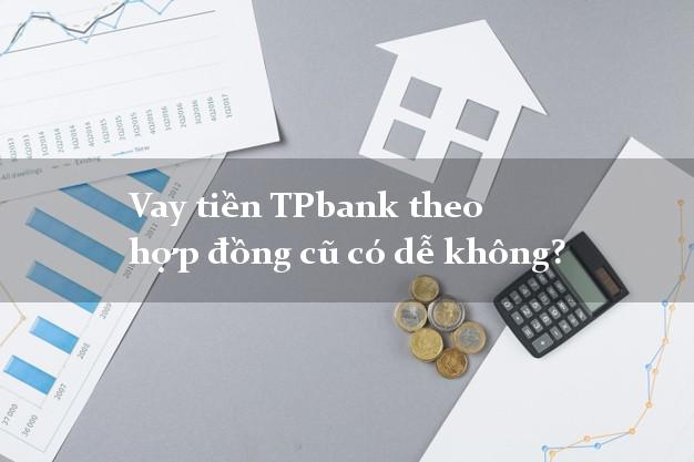 Vay tiền TPbank theo hợp đồng cũ có dễ không?